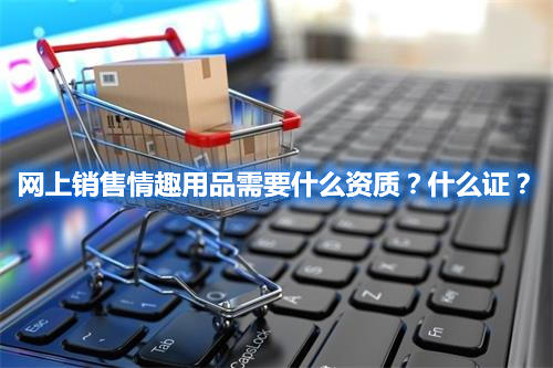 網(wǎng)上銷售情趣用品需要什么資質(zhì)？什么證？