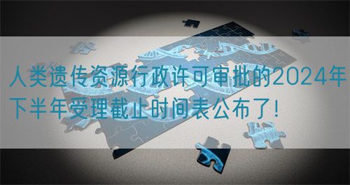 人類遺傳資源行政許可審批的2024年下半年受理截止時間表公布了！