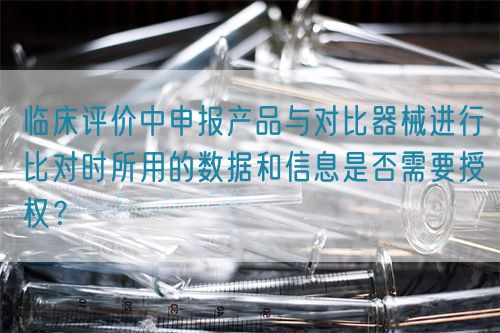 臨床評價中申報產品與對比器械進行比對時所用的數據和信息是否需要授權？(圖1)