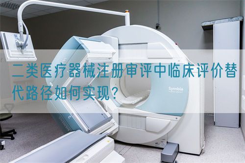 二類醫(yī)療器械注冊(cè)審評(píng)中臨床評(píng)價(jià)替代路徑如何實(shí)現(xiàn)？(圖1)