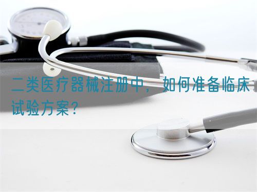 二類醫(yī)療器械注冊中，如何準(zhǔn)備臨床試驗(yàn)方案？(圖1)