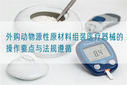 外購(gòu)動(dòng)物源性原材料組裝醫(yī)療器械的操作要點(diǎn)與法規(guī)遵循(圖1)