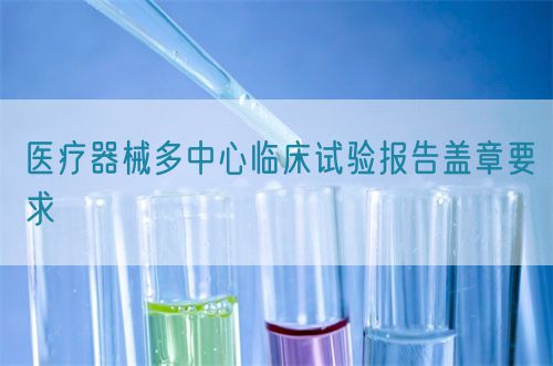 醫(yī)療器械多中心臨床試驗(yàn)報(bào)告蓋章要求(圖1)