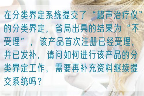 在分類界定系統(tǒng)提交了“超聲治療儀”的分類界定，省局出具的結(jié)果為“不受理”，該產(chǎn)品首次注冊(cè)已經(jīng)受理，并已發(fā)補(bǔ)，請(qǐng)問(wèn)如何進(jìn)行該產(chǎn)品的分類界定工作，需要再補(bǔ)充資料繼續(xù)提交系統(tǒng)嗎？(圖1)