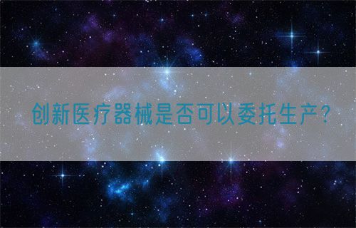 創(chuàng)新醫(yī)療器械是否可以委托生產(chǎn)？(圖1)