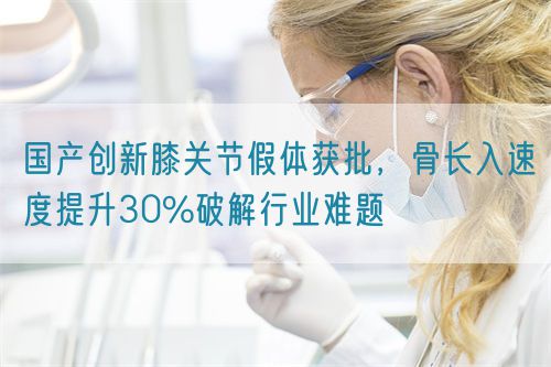 國(guó)產(chǎn)創(chuàng)新膝關(guān)節(jié)假體獲批，骨長(zhǎng)入速度提升30%破解行業(yè)難題