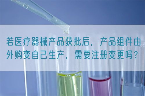 若醫(yī)療器械產(chǎn)品獲批后，產(chǎn)品組件由外購(gòu)變自己生產(chǎn)，需要注冊(cè)變更嗎？