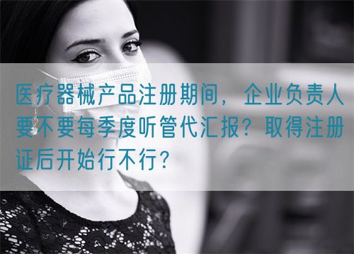 醫(yī)療器械產(chǎn)品注冊期間，企業(yè)負責(zé)人要不要每季度聽管代匯報？取得注冊證后開始行不行？