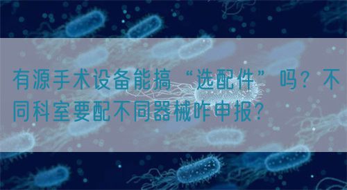 有源手術(shù)設(shè)備能搞“選配件”嗎？不同科室要配不同器械咋申報(bào)？(圖1)