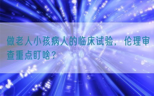 做老人小孩病人的臨床試驗，倫理審查重點盯啥？(圖1)