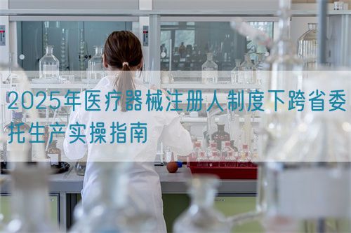 2025年醫(yī)療器械注冊(cè)人制度下跨省委托生產(chǎn)實(shí)操指南(圖1)