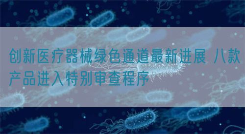 創(chuàng)新醫(yī)療器械綠色通道最新進(jìn)展 八款產(chǎn)品進(jìn)入特別審查程序?