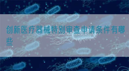 創(chuàng)新醫(yī)療器械特別審查申請條件有哪些(圖1)